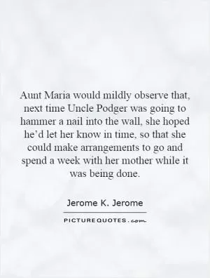 Aunt Maria would mildly observe that, next time Uncle Podger was going to hammer a nail into the wall, she hoped he’d let her know in time, so that she could make arrangements to go and spend a week with her mother while it was being done Picture Quote #1