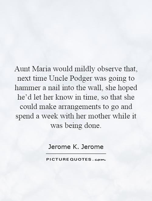 Aunt Maria would mildly observe that, next time Uncle Podger was going to hammer a nail into the wall, she hoped he'd let her know in time, so that she could make arrangements to go and spend a week with her mother while it was being done Picture Quote #1