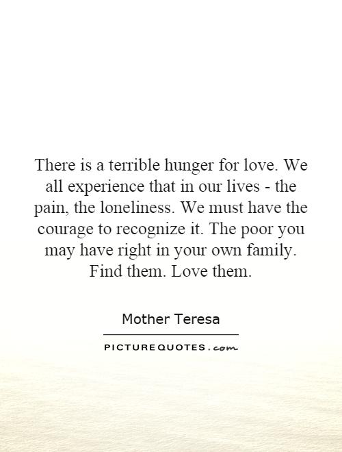 There is a terrible hunger for love. We all experience that in our lives - the pain, the loneliness. We must have the courage to recognize it. The poor you may have right in your own family. Find them. Love them Picture Quote #1