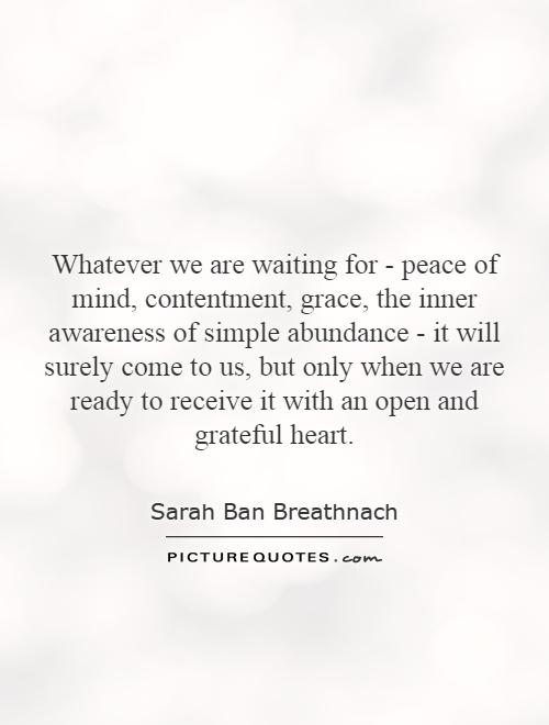 Whatever we are waiting for - peace of mind, contentment, grace, the inner awareness of simple abundance - it will surely come to us, but only when we are ready to receive it with an open and grateful heart Picture Quote #1