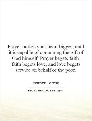 Prayer makes your heart bigger, until it is capable of containing the gift of God himself. Prayer begets faith, faith begets love, and love begets service on behalf of the poor Picture Quote #1