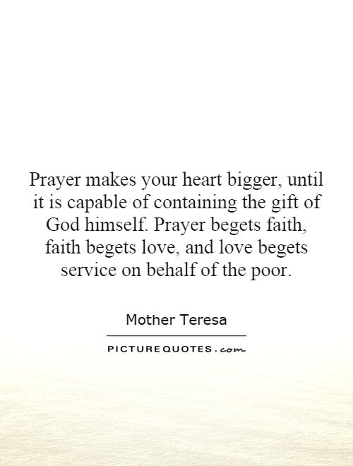 Prayer makes your heart bigger, until it is capable of containing the gift of God himself. Prayer begets faith, faith begets love, and love begets service on behalf of the poor Picture Quote #1