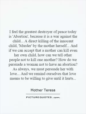 I feel the greatest destroyer of peace today is 'Abortion', because it is a war against the child... A direct killing of the innocent child, 'Murder' by the mother herself... And if we can accept that a mother can kill even her own child, how can we tell other people not to kill one another? How do we persuade a woman not to have an abortion? As always, we must persuade her with love... And we remind ourselves that love means to be willing to give until it hurts Picture Quote #1