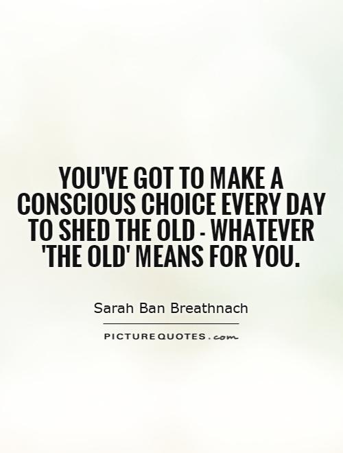 You've got to make a conscious choice every day to shed the old - whatever 'the old' means for you Picture Quote #1