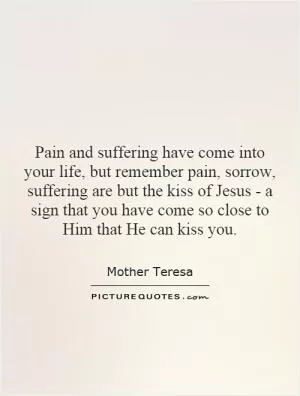 Pain and suffering have come into your life, but remember pain, sorrow, suffering are but the kiss of Jesus - a sign that you have come so close to Him that He can kiss you Picture Quote #1