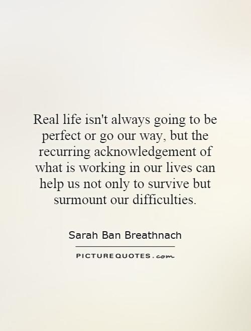 Real life isn't always going to be perfect or go our way, but the recurring acknowledgement of what is working in our lives can help us not only to survive but surmount our difficulties Picture Quote #1