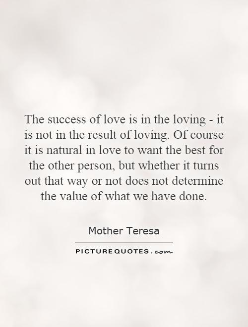 The success of love is in the loving - it is not in the result of loving. Of course it is natural in love to want the best for the other person, but whether it turns out that way or not does not determine the value of what we have done Picture Quote #1