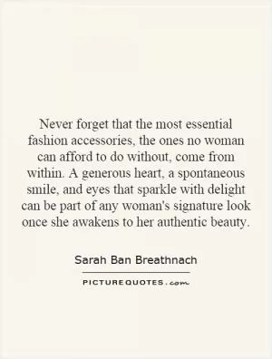 Never forget that the most essential fashion accessories, the ones no woman can afford to do without, come from within. A generous heart, a spontaneous smile, and eyes that sparkle with delight can be part of any woman's signature look once she awakens to her authentic beauty Picture Quote #1