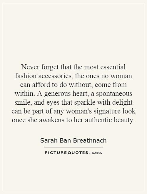 Never forget that the most essential fashion accessories, the ones no woman can afford to do without, come from within. A generous heart, a spontaneous smile, and eyes that sparkle with delight can be part of any woman's signature look once she awakens to her authentic beauty Picture Quote #1
