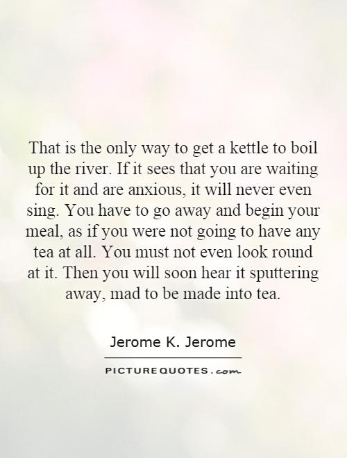 That is the only way to get a kettle to boil up the river. If it sees that you are waiting for it and are anxious, it will never even sing. You have to go away and begin your meal, as if you were not going to have any tea at all. You must not even look round at it. Then you will soon hear it sputtering away, mad to be made into tea Picture Quote #1