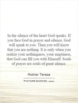 In the silence of the heart God speaks. If you face God in prayer and silence, God will speak to you. Then you will know that you are nothing. It is only when you realize your nothingness, your emptiness, that God can fill you with Himself. Souls of prayer are souls of great silence Picture Quote #1