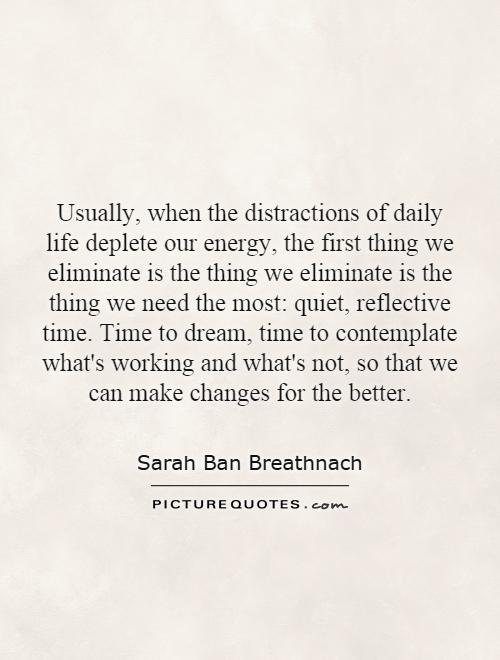 Usually, when the distractions of daily life deplete our energy, the first thing we eliminate is the thing we eliminate is the thing we need the most: quiet, reflective time. Time to dream, time to contemplate what's working and what's not, so that we can make changes for the better Picture Quote #1
