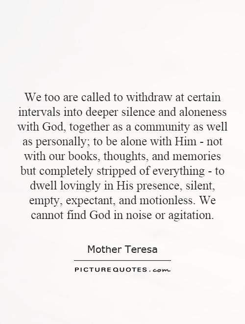 We too are called to withdraw at certain intervals into deeper silence and aloneness with God, together as a community as well as personally; to be alone with Him - not with our books, thoughts, and memories but completely stripped of everything - to dwell lovingly in His presence, silent, empty, expectant, and motionless. We cannot find God in noise or agitation Picture Quote #1
