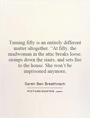 Turning fifty is an entirely different matter altogether. “At fifty, the madwoman in the attic breaks loose, stomps down the stairs, and sets fire to the house. She won’t be imprisoned anymore, Picture Quote #1