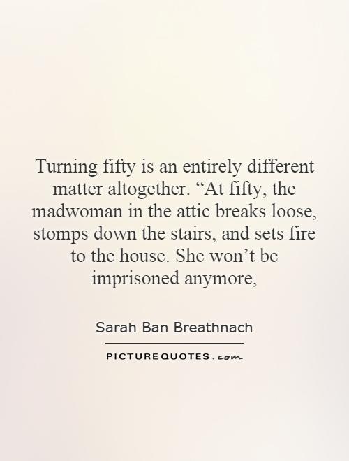 Turning fifty is an entirely different matter altogether. “At fifty, the madwoman in the attic breaks loose, stomps down the stairs, and sets fire to the house. She won't be imprisoned anymore, Picture Quote #1