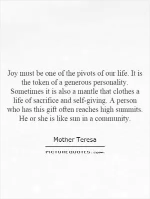 Joy must be one of the pivots of our life. It is the token of a generous personality. Sometimes it is also a mantle that clothes a life of sacrifice and self-giving. A person who has this gift often reaches high summits. He or she is like sun in a community Picture Quote #1