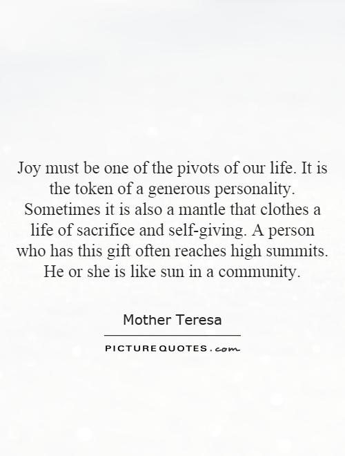 Joy must be one of the pivots of our life. It is the token of a generous personality. Sometimes it is also a mantle that clothes a life of sacrifice and self-giving. A person who has this gift often reaches high summits. He or she is like sun in a community Picture Quote #1