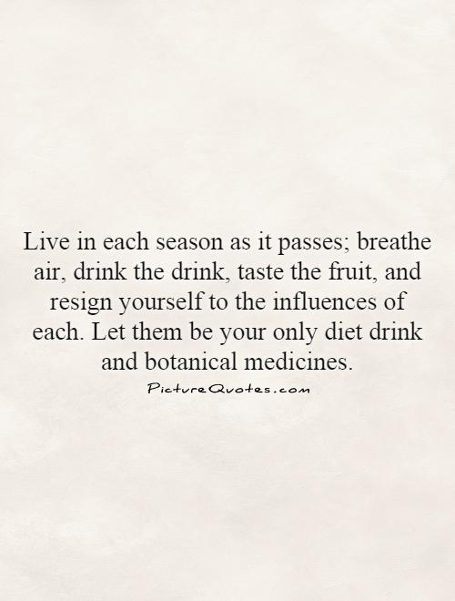 Live in each season as it passes; breathe air, drink the drink, taste the fruit, and resign yourself to the influences of each. Let them be your only diet drink and botanical medicines Picture Quote #1