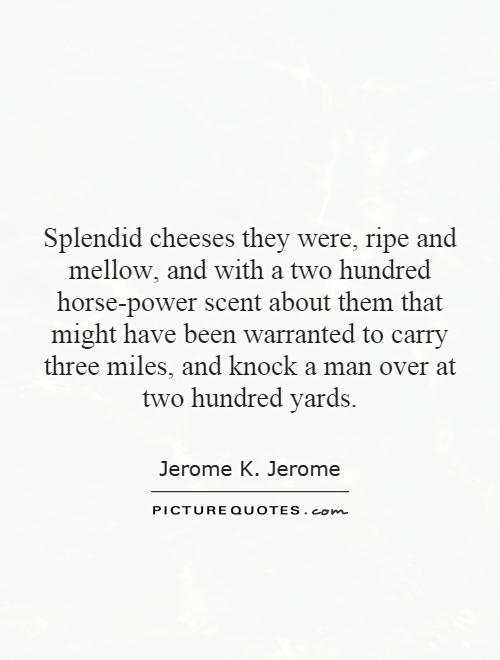Splendid cheeses they were, ripe and mellow, and with a two hundred horse-power scent about them that might have been warranted to carry three miles, and knock a man over at two hundred yards Picture Quote #1