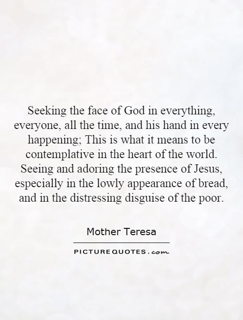 Seeking the face of God in everything, everyone, all the time, and his hand in every happening; This is what it means to be contemplative in the heart of the world. Seeing and adoring the presence of Jesus, especially in the lowly appearance of bread, and in the distressing disguise of the poor Picture Quote #1