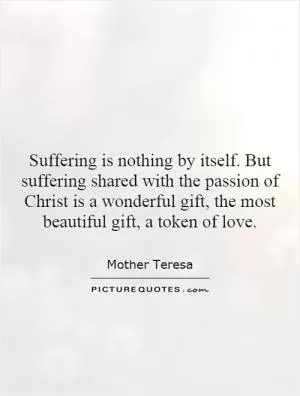 Suffering is nothing by itself. But suffering shared with the passion of Christ is a wonderful gift, the most beautiful gift, a token of love Picture Quote #1