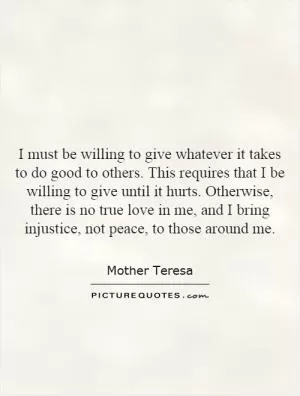 I must be willing to give whatever it takes to do good to others. This requires that I be willing to give until it hurts. Otherwise, there is no true love in me, and I bring injustice, not peace, to those around me Picture Quote #1
