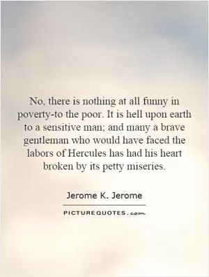 No, there is nothing at all funny in poverty-to the poor. It is hell upon earth to a sensitive man; and many a brave gentleman who would have faced the labors of Hercules has had his heart broken by its petty miseries Picture Quote #1