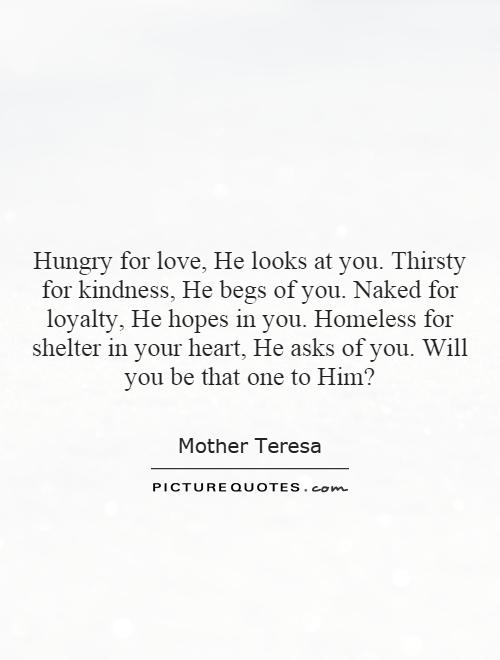 Hungry for love, He looks at you. Thirsty for kindness, He begs of you. Naked for loyalty, He hopes in you. Homeless for shelter in your heart, He asks of you. Will you be that one to Him? Picture Quote #1