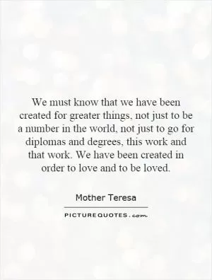 We must know that we have been created for greater things, not just to be a number in the world, not just to go for diplomas and degrees, this work and that work. We have been created in order to love and to be loved Picture Quote #1