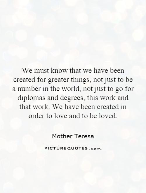 We must know that we have been created for greater things, not just to be a number in the world, not just to go for diplomas and degrees, this work and that work. We have been created in order to love and to be loved Picture Quote #1