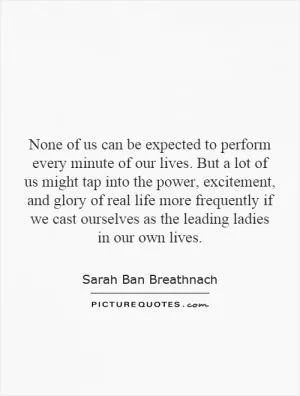 None of us can be expected to perform every minute of our lives. But a lot of us might tap into the power, excitement, and glory of real life more frequently if we cast ourselves as the leading ladies in our own lives Picture Quote #1