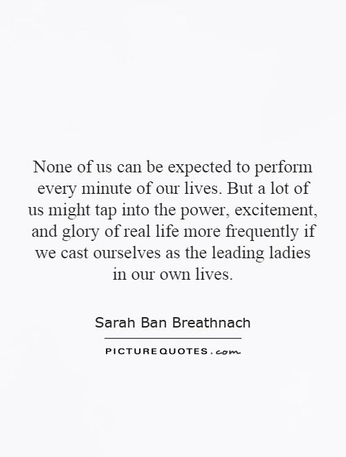 None of us can be expected to perform every minute of our lives. But a lot of us might tap into the power, excitement, and glory of real life more frequently if we cast ourselves as the leading ladies in our own lives Picture Quote #1