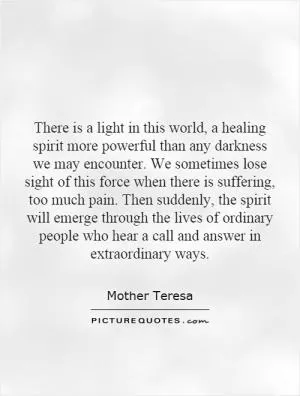 There is a light in this world, a healing spirit more powerful than any darkness we may encounter. We sometimes lose sight of this force when there is suffering, too much pain. Then suddenly, the spirit will emerge through the lives of ordinary people who hear a call and answer in extraordinary ways Picture Quote #1