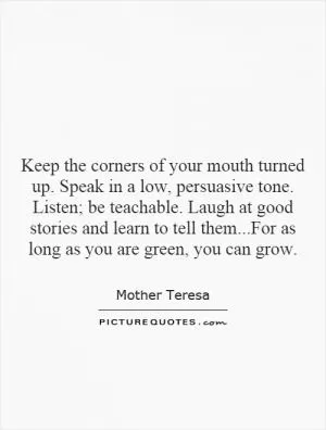 Keep the corners of your mouth turned up. Speak in a low, persuasive tone. Listen; be teachable. Laugh at good stories and learn to tell them...For as long as you are green, you can grow Picture Quote #1