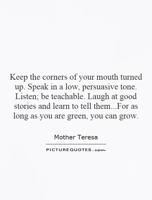 Keep the corners of your mouth turned up. Speak in a low, persuasive tone. Listen; be teachable. Laugh at good stories and learn to tell them...For as long as you are green, you can grow Picture Quote #1