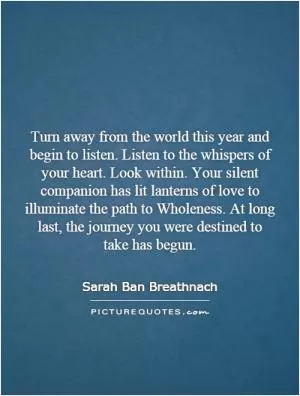 Turn away from the world this year and begin to listen. Listen to the whispers of your heart. Look within. Your silent companion has lit lanterns of love to illuminate the path to Wholeness. At long last, the journey you were destined to take has begun Picture Quote #1