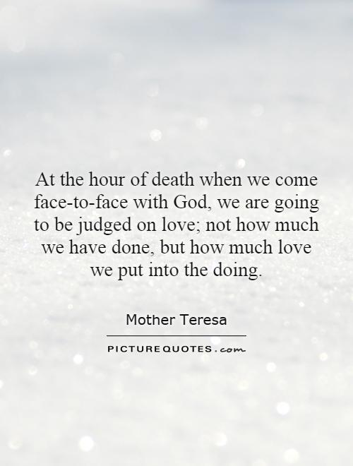 At the hour of death when we come face-to-face with God, we are going to be judged on love; not how much we have done, but how much love we put into the doing Picture Quote #1