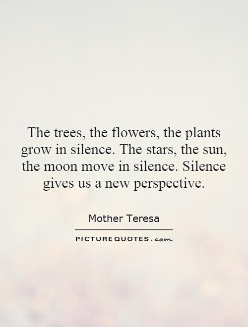 The trees, the flowers, the plants grow in silence. The stars, the sun, the moon move in silence. Silence gives us a new perspective Picture Quote #1