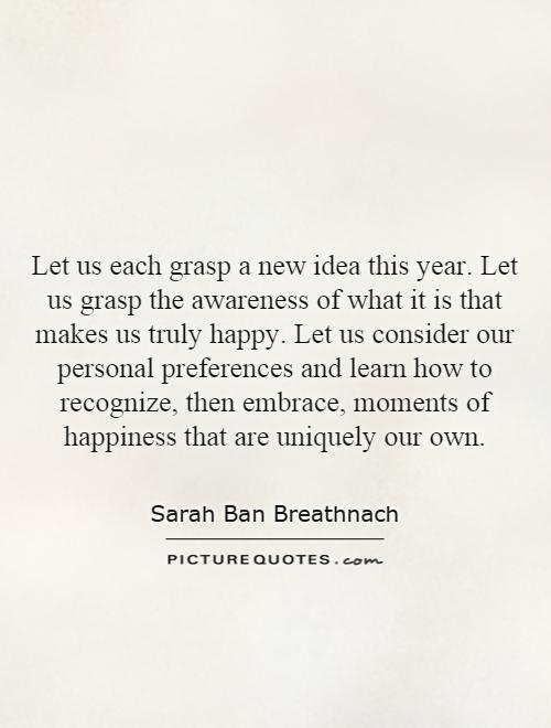 Let us each grasp a new idea this year. Let us grasp the awareness of what it is that makes us truly happy. Let us consider our personal preferences and learn how to recognize, then embrace, moments of happiness that are uniquely our own Picture Quote #1