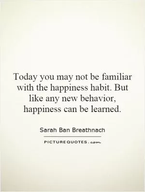 Today you may not be familiar with the happiness habit. But like any new behavior, happiness can be learned Picture Quote #1