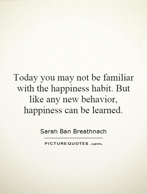 Today you may not be familiar with the happiness habit. But like any new behavior, happiness can be learned Picture Quote #1