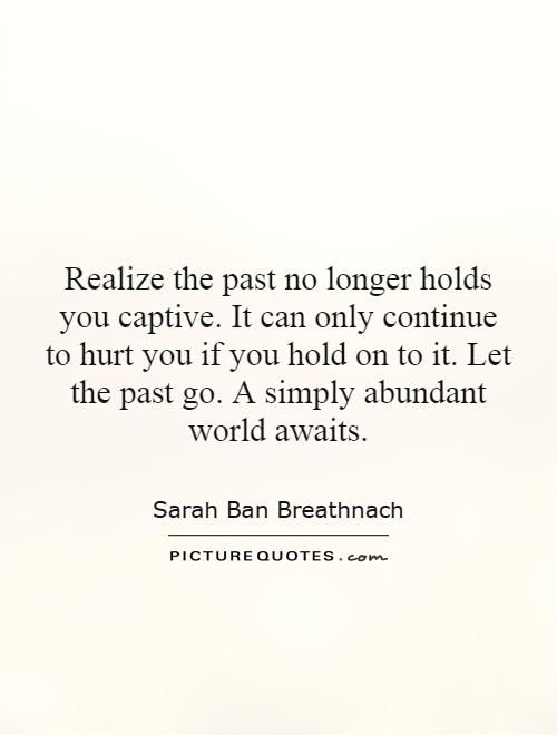 Realize the past no longer holds you captive. It can only continue to hurt you if you hold on to it. Let the past go. A simply abundant world awaits Picture Quote #1
