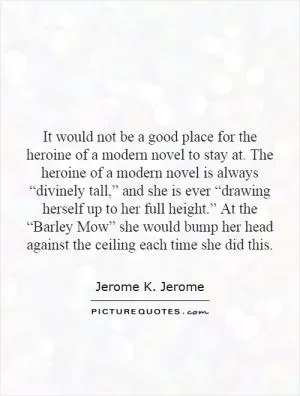 It would not be a good place for the heroine of a modern novel to stay at. The heroine of a modern novel is always “divinely tall,” and she is ever “drawing herself up to her full height.” At the “Barley Mow” she would bump her head against the ceiling each time she did this Picture Quote #1