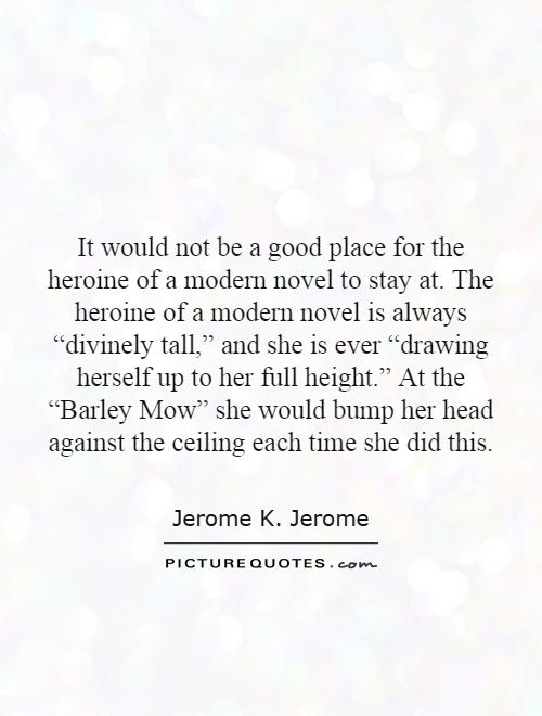 It would not be a good place for the heroine of a modern novel to stay at. The heroine of a modern novel is always “divinely tall,” and she is ever “drawing herself up to her full height.” At the “Barley Mow” she would bump her head against the ceiling each time she did this Picture Quote #1