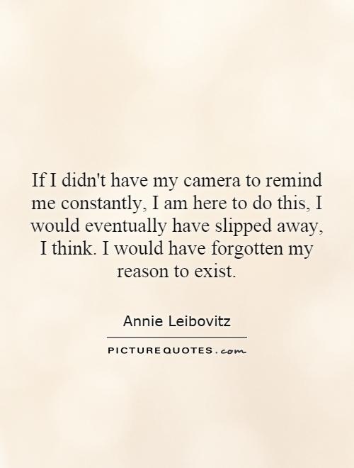 If I didn't have my camera to remind me constantly, I am here to do this, I would eventually have slipped away, I think. I would have forgotten my reason to exist Picture Quote #1