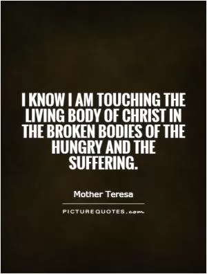 I know I am touching the living body of Christ in the broken bodies of the hungry and the suffering Picture Quote #1