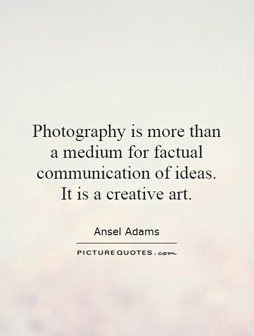 Photography is more than a medium for factual communication of ideas. It is a creative art Picture Quote #1