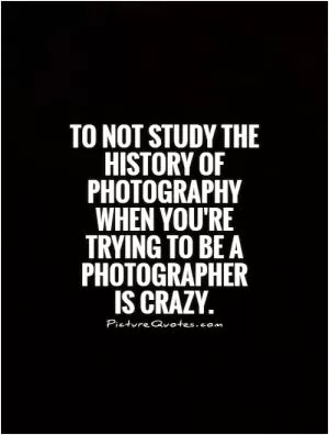 To not study the history of photography when you're trying to be a photographer is crazy Picture Quote #1