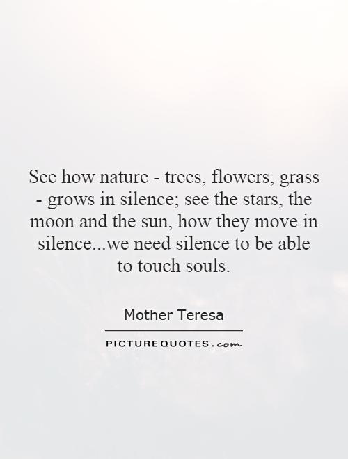 See how nature - trees, flowers, grass - grows in silence; see the stars, the moon and the sun, how they move in silence...we need silence to be able to touch souls Picture Quote #1