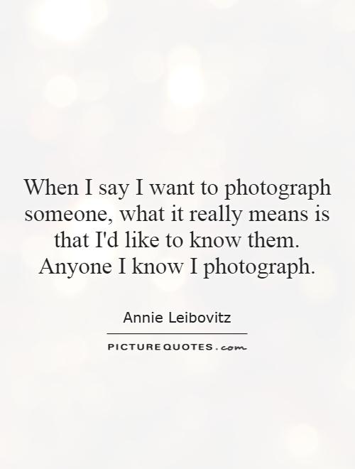 When I say I want to photograph someone, what it really means is that I'd like to know them. Anyone I know I photograph Picture Quote #1